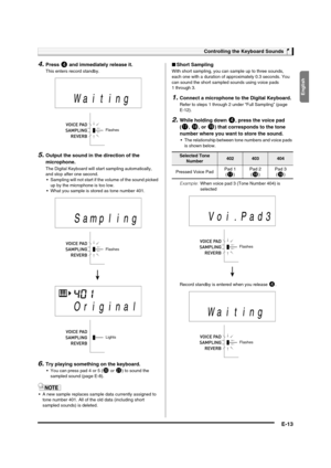 Page 15English
Controlling the Keyboard Sounds
E-13
4.Press 4 and immediately release it.
This enters record standby.
5.Output the sound in the direction of the 
microphone.
The Digital Keyboard will start sampling automatically, 
and stop after one second.
 Sampling will not start if the volume of the sound picked 
up by the microphone is too low.
 What you sample is stored as tone number 401.
6.Try playing something on the keyboard.
 You can press pad 4 or 5 (ck or cl) to sound the 
sampled sound (page E-8)....