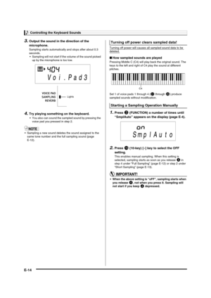 Page 16Controlling the Keyboard Sounds
E-14
3.Output the sound in the direction of the 
microphone.
Sampling starts automatically and stops after about 0.3 
seconds.
 Sampling will not start if the volume of the sound picked 
up by the microphone is too low.
4.Try playing something on the keyboard.
 You also can sound the sampled sound by pressing the 
voice pad you pressed in step 2.
 Sampling a new sound deletes the sound assigned to the 
same tone number and the full sampling sound (page 
E-12).Turning off...
