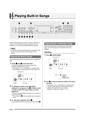 Page 18
E-16
Playing Built-in Songs
With this Digital Keyboard, built-in tune data is referred to as 
“songs”. You can listen to the built-in songs for your own 
enjoyment, or you can play al ong with them for practice.
 In addition to simple listening  enjoyment, the built-in songs 
can be used with the lesson system (page E-20) for 
practice.
Use the following procedure to  play back built-in songs (001 to 
090).
1.Press bl and bm at the same time.
This will start playback of the demo songs. Demo 
playback...