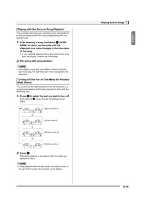 Page 21English
Playing Built-in Songs
E-19
The procedure below lets you select the same keyboard tone 
as the one being used in the song and play along with your 
favorite tunes.
1.After selecting a song, hold down bp (SONG 
BANK) for about two seconds until the 
displayed tone name changes to the tone name 
of the song.
 If your currently selected tone is the same as the song 
tone, the display contents will not change.
2.Play along with song playback.
 If you select a song that uses different tones for left...