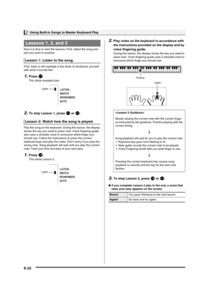 Page 24Using Built-in Songs to Master Keyboard Play
E-22
Now it is time to start the lessons. First, select the song and 
part you want to practice.
First, listen to the example a few times to familiarize yourself 
with what it sounds like.
1.Press br.
This starts example play.
2.To stop Lesson 1, press br or bl.
Play the song on the keyboard. During this lesson, the display 
shows the key you need to press next. Voice fingering guide 
also uses a simulate voice to announce which finger you 
should use. Follow...