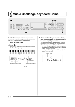 Page 28
E-26
Music Challenge Keyboard Game
Music Challenge is a game that measures your reaction 
speed as you press keys in res ponse to keyboard keys that 
light and to on-screen fi ngering guide indications.
1.Press bp (SONG BANK).
2.Press cm.
This causes a keyboard key to  start flashing, and starts 
the Music Challenge song.
3.After the keyboard key changes from flashing 
to lit, press the key with  the finger indicated on 
the screen as quickly as possible.
This causes the lighting of  the key you press...