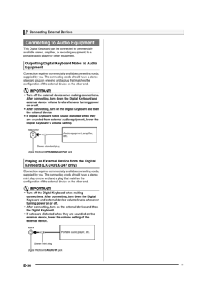 Page 38
Connecting External Devices
E-36
This Digital Keyboard can be connected to commercially 
available stereo, amplifier,  or recording equipment, to a 
portable audio player or other equipment.
Connection requires commercially  available connecting cords, 
supplied by you. The connecti ng cords should have a stereo 
standard plug on one end and a plug that matches the 
configuration of the external device on the other end.
• Turn off the external device when making connections.  After connecting, turn down...