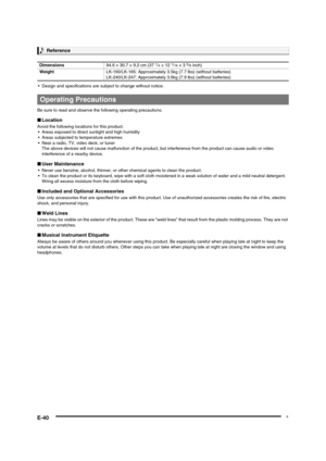 Page 42
Reference
E-40
 Design and specifications are subject to change without notice.
Be sure to read and observe t he following operating precautions.
■Location
Avoid the following loca tions for this product.
 Areas exposed to direct  sunlight and high humidity
 Areas subjected to temperature extremes
 Near a radio, TV, video deck, or tuner
The above devices will not cause malfunc tion of the product, but interference from the product can cause audio or video 
interference of a nearby device.
■ User...