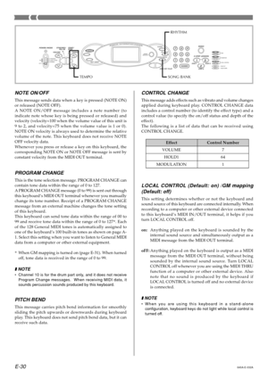 Page 32E-30
NOTE ON/OFF
This message sends data when a key is pressed (NOTE ON) 
or released (NOTE OFF).
A NOTE ON/OFF message includes a note number (to 
indicate note whose key is being pressed or released) and 
velocity (velocity=100 when the volume value of this unit is
9 to 2, and velocity=75 when the volume value is 1 or 0). 
NOTE ON velocity is always used to determine the relative 
volume of the note. This keyboard does not receive NOTE
OFF velocity data. 
Whenever you press or release a key on this...