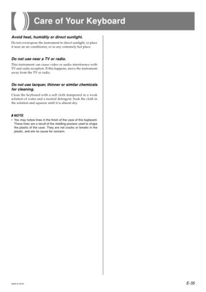 Page 37E-35640A-E-037A
Avoid heat, humidity or direct sunlight.
Do not overexpose the instrument to direct sunlight, or place 
it near an air conditioner, or in any extremely hot place.
Do not use near a TV or radio.
This instrument can cause video or audio interference with
TV and radio reception. If this happens, move the instrument
away from the TV or radio.
Do not use lacquer, thinner or similar chemicals
for cleaning.
Clean the keyboard with a soft cloth dampened in a weak
solution of water and a neutral...