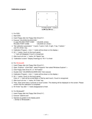 Page 49Ñ 47 Ñ
Calibration program
In every touch, + turns in 
red    black    red......
1) For DOS
1Start DOS
2Insert Floppy disk into Floppy Disk Drive(ÒA:Ó)
3Execute ÒCALDOS(CALDOS.EXE)Ó
In case RS-232C PORT COM1 : CALDOS 
RS-232C PORT COM2 : CALDOS C2 
4ÒSet calibration parametersÓ Ò X point, Y point, X left, X right, Y top, Y bottom Ò
Just Hit  key.
5Calibration Program. ( nine Ò+Ó marks will be shown on the display )
6Hit Ò+Ó marks ( touch on the touch panel)
Ò+Ó mark will disappear if touch is...