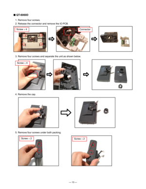 Page 15
— 13 —
■ QT-6060D
  1. Remove four screws.
  2. Release the connector and remove the IO PCB.
  3. Remove four screws and separate the unit as shown below.
Screw × 4Connector
Screw × 4
  4. Remove the cap.
  5. Remove four screws under both packing.
Screw × 2Screw × 2 