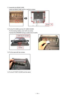 Page 20
— 18 —
 11. Assemble the REAR CASE.
   Hook the REAR CASE and ﬁx it with ten screws.
 12. Fix the PC CARD and the CF CARD COVER.
   Fix the backup battery cover with one screw.
   Connect the DRAWER wiring (a cable and an earth). 
 13. Fix the case with two screws.
Screw × 10
 14. Fix the IP PORT COVER and the stand.
CARD SLOT COVER
Screws 