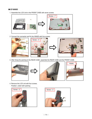 Page 21
— 19 —
■ QT-6060D
  1. Assemble the LCD Unit in the FRONT CASE with seven screws.
  2. Connect the connector and ﬁx the HINGE with ﬁve screws.
Screw × 7
Screw × 5
  3. After ﬁxing the packing to the REAR CASE, assemble the REAR CASE and the FRONT CASE.
Hooks
  4. Remove the LCD unit with four screws.
   Position: under both packing
Screw × 2Screw × 2 