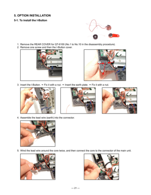 Page 23
— 21 —
5. OPTION INSTALLATION
5-1. To install the I-Button
  3.  Insert the I-Button.  Fix it with a nut.  Insert the earth plate.  Fix it with a nut.
  4.  Assemble the lead wire (earth) into the connector.
  5.  Wind the lead wire around the core twice, and then connect the core to the connector of the main unit.
  1.  Remove the REAR COVER for QT-6100 (No.1 to No.10 in the disassembly procedure).
  2.  Remove one screw and then the I-Button cover. 