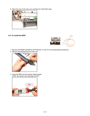 Page 24
— 22 —
  6.  Store the core in the main unit, and then ﬁx it with fabric tape.
5-2. To install the MCR
  1.  Remove the REAR COVER for QT-6100 (No.1 to No.10 in the disassembly procedure).
  2.  Remove the packing from the main unit.
  3.  Insert the MCR into the special metal bracket.
    NOTE: Be careful not to damage the FPC.
FPC 