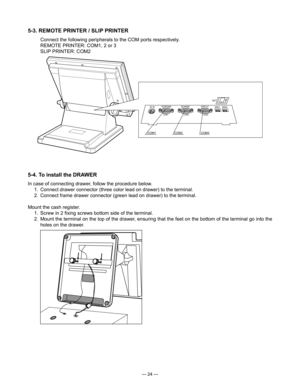 Page 26
— 24 —
5-4. To install the DRAWER
 In case of connecting drawer, follow the procedure below.
  1.  Connect drawer connector (three color lead on drawer) to the terminal.
  2.  Connect frame drawer connector (green lead on drawer) to the terminal.
Mount the cash register.
  1.  Screw in 2 ﬁxing screws bottom side of the terminal.
  2.  Mount the terminal on the top of the drawer, ensuring that the feet on the bottom of the terminal go into the 
holes on the drawer.
5-3. REMOTE PRINTER / SLIP PRINTER...