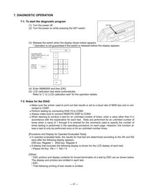 Page 29
— 27 —
INIT
Copyright(C)2004                     
CASIO COMPUTER CO.,LTD.
C
All rights reserved.
ROM VER xxxxxx xxxx
7 8 9
CREATE xxxx-xx-xx xx:xx
QT-6100  Versionx.xx 4 5 6
APL VER. xxxxxx xxxx
1 2 3
0
OK
Init Sw
7. DIAGNOSTIC OPERATION 
7-1. To start the diagnostic program
(1)  Turn the power off.
(2)  Turn the power on while pressing the INIT switch.
(3)  Release the switch when the display shown below appears.  
      * Operation is not guaranteed if the switch is released before the display...