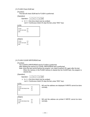 Page 34
— 32 —
[ 5 ] FLASH Check SUM test
[Function]
  This test will check SUM test for FLASH is performed.
[Operation]
  Operation :  n  5  1  2  ST
n:  01 = One time check (can be omitted)
  not 0 = Continuous check (To stop the test, press "ESC" key)
[LCD]
[PRINT]
FLASH  512
FLASH CHK SUM  OK
 
END   
512
FLASH  512
FLASH CHK SUM  OK
END   
512
[ 6 ] FLASH CLEAR WRITE/READ test
[Function]
  The CLEAR & WRITE/READ test for FLASH is performed.
  After deleting the memory by CLEAR, WRITE/READ test is...