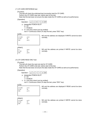 Page 35
— 33 —
[ 7 ] CF-CARD WRITE/READ test
[Function]
  This test will check the write/read test (connection test) for CF-CARD.
  Perform the CF-CARD clear test, before start of this test.
  Note that this test does not ensure the data inside the CF-CARD as well as its performance.
[Operation]
  Operation :  p  n  0  1  3  ST
p :  designates PCMCIA SLOT
  0 = CF
  1 = PCMCIA
n:  0 = One time check (can be omitted)
  not 0 = Continuous check (To stop the test, press "ESC" key)
[LCD]
NG  and  the...