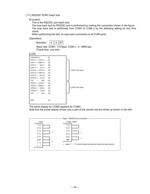 Page 42
— 40 —
[ 17 ] RS232C PORT batch test
[Function]
  This is the RS232C port batch test.
  The loop back test for RS232C port is performed by making the connection shown in the ﬁgure.
  The  loop  back  test  is  performed  from  COM1  to  COM  3  by  the  following  setting  by  one  time 
check.
  When performing this test, ﬁx loop back connectors to all COM ports.
[Operation]
  Operation :  4  0  ST
Baud rate: COM1: 115 kbps, COM 2 - 6 : 9600 bps
Check time: one time
[LCD]
COM BATCH   40 
RTS1=1 
...