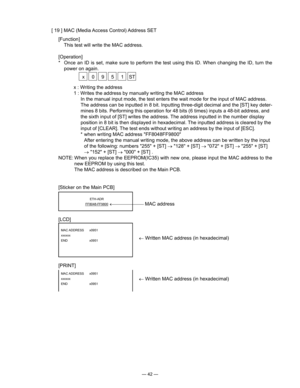 Page 44
— 42 —
[ 19 ] MAC (Media Access Control) Address SET
[Function]
  This test will write the MAC address.
[Operation]
*   Once  an  ID  is  set,  make  sure  to  perform  the  test  using  this  ID.  When  changing  the  ID,  turn  the 
power on again.
 x  0  9  5  1  ST
[LCD]
[PRINT]
MAC ADDRESS  x0951
xxxxxx
END    x0951
MAC ADDRESS  x0951
xxxxxx
END    x0951
x : Writing the address
1 : Writes the address by manually writing the MAC address
In the manual input mode, the test enters the wait mode for the...