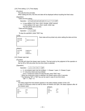 Page 45
— 43 —
[ 20 ] Time setting / [ 21 ] Time display
[Function]
  This sets the time and date.
   When setting the time, the time and date will be displayed without inputting the ﬁxed value.
[Operation]
  * Date and time setting
  Operation :  x1  x2  x3  x4  x5  x6  0  a  7  0  ST
a:  0: time setting x1/x2: time, x3/x4: minutes, x5/x6: second
  1: time setting x1/x2: year, x3/x4: month, x5/x6: day
    The test will be done one time.
  * Date and time display
  Operation :  7  0  ST
    To stop the...