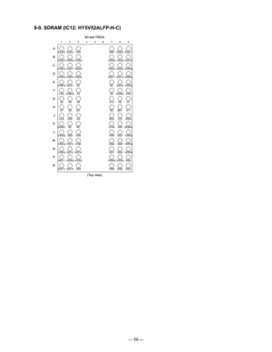 Page 61
— 59 —
8-9. SDRAM (IC12: HY5V52ALFP-H-C)
DQ26
1
A
B
C
D
E
F
G
H
J
K
L
M
N
P
R
2 3 4 5 6 7 8 9
DQ28
VSSQ
VSSQ
VDDQ
VSSA4
A7
CL
K DQ2
4
VDDQ DQ2
7
DQ2
9
DQ3
1
DQM3
A5
A8
CKE VSS
VSSQ DQ2
5
DQ3
0
NC
A3
A6
NC A9 VDD
VDDQ DQ2
2
DQ1
7
NC A2
A1
0
NC
BA0 DQ23
VSSQ DQ20
DQ18
DQ16
DQM2 A0
BA1
/CS DQ2
1
DQ1
9
VDDQ
VDDQ VSSQ
VDD A1
A1
1
/RAS
(Top view)
DQM1 NCNC /CAS/WEDQM0
VDDQ DQ8VSS VDDDQ7VSSQ
VSSQ DQ10 DQ9 DQ6DQ5VDDQ
VSSQ DQ12DQ14 DQ1DQ3VDDQ
DQ11 VDDQ VSSQ VDDQVSSQ DQ4
DQ13DQ15 VSS VDDDQ0DQ2
90-ball FBGA 