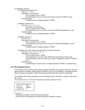 Page 77
— 75 —
 Description of Errors
(1) Semaphore acquisition error
Error No. -1 / -4 / -6
Description of phenomenon:
This is a system error in ITRON.
This phenomenon may occur when the exclusion function of ITRON is used.
Possible causes:
A software bug or an illegal operation of ITRON.
(2) Mailbox creation error
Error No. -2 / -3 / -5 / -7 / -21
Description of phenomenon:
This is a system error in ITRON.
This phenomenon may occur when a function of ITRON called Mailbox is used.
Possible causes:
A software...