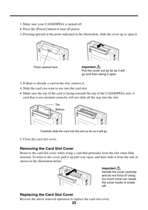 Page 2525
1. Make sure your CASSIOPEIA is turned off.
•Press the [Power] button to turn off power.
2. Pressing upward at the point indicated in the illustration, slide the cover up to open it.
3. If there is already a card in the slot, remove it.
4. Slide the card you want to use into the card slot.
•Make sure the top of the card is facing towards the top of the CASSIOPEIA unit. A
card that is not oriented correctly will not slide all the way into the slot.
Carefully slide the card into the slot as far as it...