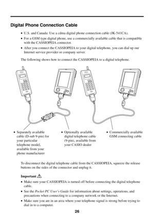 Page 2626
Digital Phone Connection Cable
•U.S. and Canada: Use a cdma digital phone connection cable (JK-541CA).
•For a GSM type digital phone, use a commercially available cable that is compatible
with the CASSIOPEIA connector.
•After you connect the CASSIOPEIA to your digital telephone, you can dial up our
Internet service provider or company server.
The following shows how to connect the CASSIOPEIA to a digital telephone.
To disconnect the digital telephone cable from the CASSIOPEIA, squeeze the release...