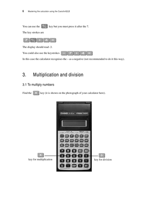 Page 116  Mastering the calculator using the Casiofx-82LB
You can use the  key but you must press it after the 7.
The key strokes are
The display should read -3.
You could also use the keystrokes 
In this case the calculator recognises the – as a negative (not recommended to do it this way).
3. Multiplication and division
3.1 To multiply numbers
Find the  key (it is shown on the photograph of your calculator here).
key for division key for multiplication 