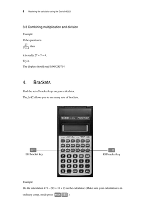 Page 138  Mastering the calculator using the Casiofx-82LB
3.3 Combining multiplication and division
Example
If the question is
 then
it is really 27 ÷ 7 ÷ 4.
Try it.
The display should read 0.964285714
4. Brackets
Find the set of bracket keys on your calculator.
The fx-82 allows you to use many sets of brackets.
Example 
Do the calculation 471 – (93 + 11 + 2) on the calculator. (Make sure your calculation is in 
ordinary comp. mode press 
)
27
74
×------------
LH bracket key
RH bracket key 