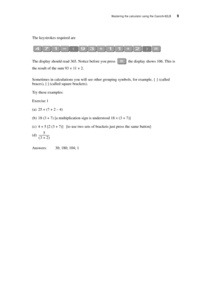 Page 14Mastering the calculator using the Casiofx-82LB  9
The keystrokes required are
The display should read 365. Notice before you press  the display shows 106. This is 
the result of the sum 93 + 11 + 2.
Sometimes in calculations you will see other grouping symbols, for example, { } (called 
braces), [ ] (called square brackets).
Try these examples:
Exercise 1
(a) 25 + (7 + 2 – 4)
(b) 18 (3 + 7) [a multiplication sign is understood 18 × (3 + 7)]
(c) 4 + 5 [2 (3 + 7)] [to use two sets of brackets just press...