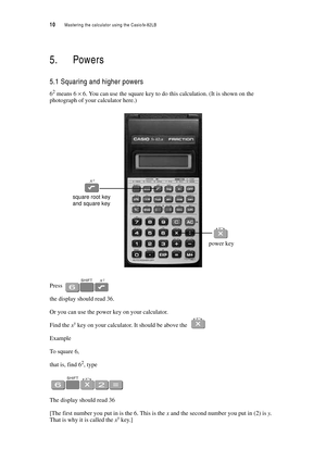 Page 1510  Mastering the calculator using the Casiofx-82LB
5. Powers
5.1 Squaring and higher powers
62 means 6 × 6. You can use the square key to do this calculation. (It is shown on the 
photograph of your calculator here.)
Press 
the display should read 36.
Or you can use the power key on your calculator.
Find the xy key on your calculator. It should be above the 
Example
To square 6,
that is, find 62, type
The display should read 36
[The first number you put in is the 6. This is the x and the second number...