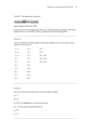 Page 16Mastering the calculator using the Casiofx-82LB  11
To find 273 the required key strokes are
and the display should read 19683.
If you have learnt your multiplication tables you will already know the squares of the whole 
numbers from 1 to 12 and thus be able to complete much of the following table.
__________________________________________________________________________
Exercise 2
Use your calculator to find the squares of the whole numbers from 13 to 25 and any other 
squares you are unsure of....