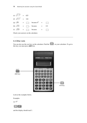 Page 1914  Mastering the calculator using the Casiofx-82LB
(e)=625
(f)=144
(g)=, because 82=
(h)=, because = 121
(i)=, because =
Check your answers on the calculator.
__________________________________________________________________________
5.3 Other roots
You can also use the root key on the calculator. Find the  on your calculator. To get to 
this key you must press shift first.
Look at the examples below.
Examples
(a) 9½
and the display should read 3.
2
2
64
121
225
root key
shift key 