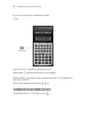 Page 2116  Mastering the calculator using the Casiofx-82LB
Or you can use your calculator to add fractions. Find the
 key
On the  key the ‘a’ represents the whole part of a mixed 
number and the ‘’ represents the fraction part of a mixed number.
When the number you are typing is a proper or improper fraction the ‘a’ is zero and there is no 
need to type a value for it.
The key strokes required for the calculation  are:
and the display will show 37 ⎦ 252 which is read as 
ab
c ---
fraction key
ab
c ---
b
c ---...