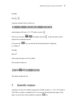 Page 22Mastering the calculator using the Casiofx-82LB  17
Example
Find 
Using the calculator the key strokes are:
and the display will show 8 ⎦ 71 ⎦ 72 which is read as 
Note if you now press  the display will read . So this key turns a mixed 
fraction into an improper fraction.
If you press the  key a second time the decimal equivalent is displayed,  
i.e. 8.9861111
Example
Find 
(This means the square root of 25 cubed).
The calculator strokes are:
The display should read 125.
7. Scientific notation
Sometimes...