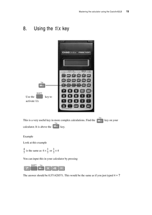 Page 24Mastering the calculator using the Casiofx-82LB  19
8. Using the 1/x key
This is a very useful key in more complex calculations. Find the  key on your 
calculator. It is above the  key.
Example
Look at this example
 is the same as  or 
You can input this in your calculator by pressing
The answer should be 0.571428571. This would be the same as if you just typed 4 ÷ 7
Use thekey to
activate 1/x
4
7 ---41
7 ---×1
7 --
-4× 