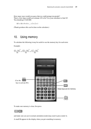 Page 26Mastering the calculator using the Casiofx-82LB  21
How many ways would you guess that we could arrange ten people?
That is, how large would you estimate 10! to be? Use your calculator to find 10!
You should get 3 628 800.
10! = 10 × 9 × 8 × ... × 3 × 2 × 1
(Thank goodness this can be done on the calculator.)
10. Using memory
To calculate the following it may be useful to use the memory key for each term:
Example:
To make sure memory is clear, first press
and make sure you are in normal calculation mode...