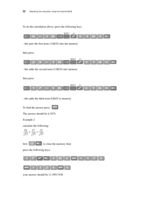 Page 2722  Mastering the calculator using the Casiofx-82LB
To do the calculation above, press the following keys
- this puts the first term (3.0625) into the memory
then press
- this adds the second term (3.0625) into memory
then press
- this adds the third term 0.0625 to memory.
To find the answer press 
The answer should be 6.1875.
Example 2
calculate the following:
first  to clear the memory then
press the following keys:
your answer should be 11.39917438
18
17----------17
17 ----------
12
17----------++ 