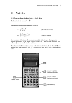 Page 28Mastering the calculator using the Casiofx-82LB  23
11. Statistics
11.1 Mean and standard deviation – single data
The formula for the mean is 
The formulas for the sample standard deviation are
(Theoretical formula)
(Working formula)
Your calculator will calculate the mean and standard deviation for you (the population 
standard deviation 
 or the sample standard deviation  or s – in data calculations you 
will usually use the sample standard deviation.)
The differentiation between σ and s varies with...