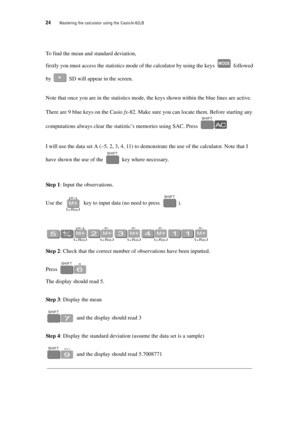 Page 2924  Mastering the calculator using the Casiofx-82LB
To find the mean and standard deviation,
firstly you must access the statistics mode of the calculator by using the keys  followed 
by  SD will appear in the screen.
Note that once you are in the statistics mode, the keys shown within the blue lines are active. 
There are 9 blue keys on the Casio fx-82. Make sure you can locate them. Before starting any 
computations always clear the statistic’s memories using SAC. Press 
I will use the data set A (–5,...