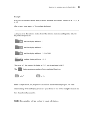 Page 30Mastering the calculator using the Casiofx-82LB  25
Example
Use your calculator to find the mean, standard deviation and variance for data set B: –18, 1, 3, 
9, 20.
(the variance is the square of the standard deviation)
__________________________________________________________________________
After you are in the statistics mode, cleared the statistics memories and input the data, the 
keystrokes required are:
 and the display will read 5
 and the display will read 3
 and the display will read...