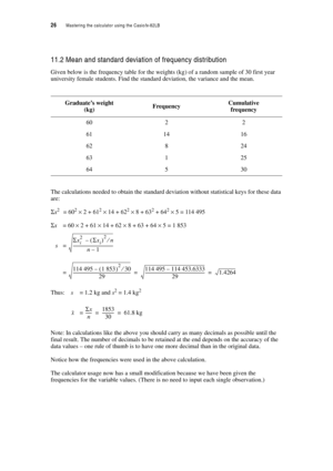 Page 3126  Mastering the calculator using the Casiofx-82LB
11.2 Mean and standard deviation of frequency distribution
Given below is the frequency table for the weights (kg) of a random sample of 30 first year 
university female students. Find the standard deviation, the variance and the mean.
The calculations needed to obtain the standard deviation without statistical keys for these data 
are:
Σx2 = 602 × 2 + 612 × 14 + 622 × 8 + 632 + 642 × 5 = 114 495
Σx = 60 × 2 + 61 × 14 + 62 × 8 + 63 + 64 × 5 = 1 853
s=...