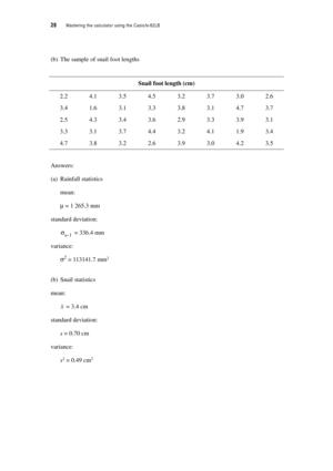 Page 3328  Mastering the calculator using the Casiofx-82LB
(b) The sample of snail foot lengths
Answers:
(a) Rainfall statistics
mean:
µ = 1 265.3 mm
standard deviation:
 = 336.4 mm
variance:
σ2 = 113141.7 mm2
(b) Snail statistics
mean:
 = 3.4 cm
standard deviation:
s = 0.70 cm
variance:
s2 = 0.49 cm2
Snail foot length (cm)
2.24.13.54.53.23.73.02.6
3.41.63.13.33.83.14.73.7
2.54.33.43.62.93.33.93.1
3.33.13.74.43.24.11.93.4
4.73.83.22.63.93.04.23.5
σn-1
x 