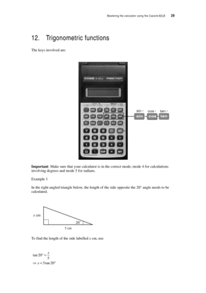 Page 34Mastering the calculator using the Casiofx-82LB  29
12. Trigonometric functions
The keys involved are:
Important: Make sure that your calculator is in the correct mode; mode 4 for calculations 
involving degrees and mode 5 for radians.
Example 1
In the right-angled triangle below, the length of the side opposite the 20° angle needs to be 
calculated.
To find the length of the side labelled x cm, use 
5 cm
20˚ x cm
tan 20
5
5tan20
x
x°=
⇒=° 