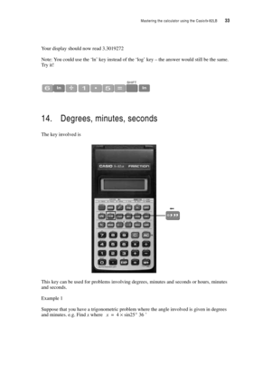 Page 38Mastering the calculator using the Casiofx-82LB  33
Your display should now read 3.3019272
Note: You could use the ‘ln’ key instead of the ‘log’ key – the answer would still be the same. 
Try it!
14. Degrees, minutes, seconds
The key involved is 
This key can be used for problems involving degrees, minutes and seconds or hours, minutes 
and seconds. 
Example 1
Suppose that you have a trigonometric problem where the angle involved is given in degrees 
and minutes. e.g. Find x where 
’x4sin25° 36×= 