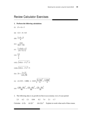 Page 40Mastering the calculator using the Casiofx-82LB  35
Review Calculator Exercises
1. Perform the following calculations
(i) (5 + 4) × 3
(ii) 12.5 – 8 ÷ 0.5
(iii)
(iv)
(v)
(vi)
(vii)
(viii)
(ix)
(x)
(xi)
2. The following data is on growth (in $m) in an economy over a 8 year period:
2.5 6.2 -2.1 0.04 8.2 7.4 2.1 -1.7
Calculate (i) Σx(ii) Σx2(iii) (Σx)2 Explain in words what each of these mean.
368–×
4---------------------
12.8
1
6.5 3.8–------------------------
70.4117+×
47+ ()2...