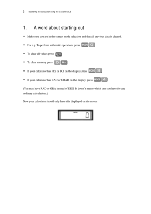 Page 72  Mastering the calculator using the Casiofx-82LB
1. A word about starting out
Make sure you are in the correct mode selection and that all previous data is cleared.
For e.g. To perform arithmetic operations press 
To clear all values press 
To clear memory press 
If your calculator has FIX or SCI on the display press 
If your calculator has RAD or GRAD on the display, press 
(You may have RAD or GRA instead of DEG. It doesn’t matter which one you have for any 
ordinary calculations.)
Now your...