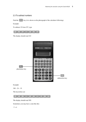 Page 10Mastering the calculator using the Casiofx-82LB  5
2.3 To subtract numbers
Find the  key (it is shown on the photograph of the calculator following).
Example
To subtract 35 from 257, type
The display should read 222
Example
348 – 24 – 19
The keystrokes are
The display should read 305.
Sometimes you may have a sum like this:
-7 + 4
plus/minus key
subtraction key 