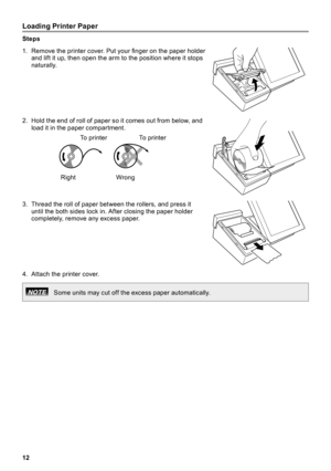 Page 1212
Loading Printer Paper
Steps
1 .  Remove the printer cover. Put your finger on the paper holder and lift it up, then open the arm to the position where it stops naturally  .
2 .  Hold the end of roll of paper so it comes out from below, and load it in the paper compartment  .
RightWrong
To  p r i n t e r
To  p r i n t e r
3 .  Thread the roll of paper between the rollers, and press it until the both sides lock in  . After closing the paper holder completely, remove any excess paper  .
4 .  Attach the...