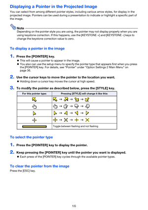 Page 1616
Displaying a Pointer in the Projected Image
You can select from among different pointer styles, including various arrow styles, for display in the 
projected image. Pointers can be used during a presentation to indicate or highlight a specific part of 
the image.
NoteDepending on the pointer style you are using, the pointer may not display properly when you are 
using keystone correction. If this happens, use the [KEYSTONE +] and [KEYSTONE –] keys to 
change the keystone correction value to zero.
To...